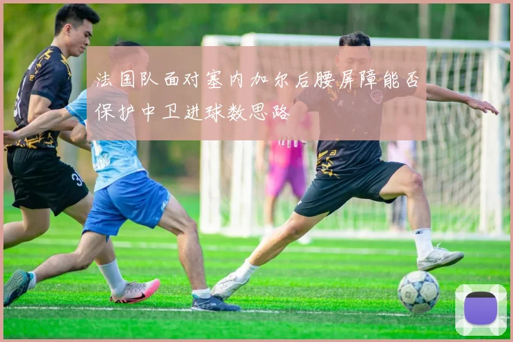 法国队面对塞内加尔后腰屏障能否保护中卫进球数思路