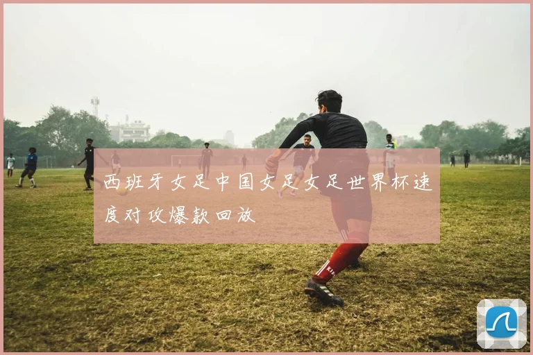 西班牙女足中国女足女足世界杯速度对攻爆款回放