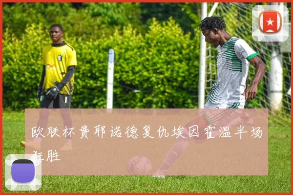 欧联杯费耶诺德复仇埃因霍温半场狂胜